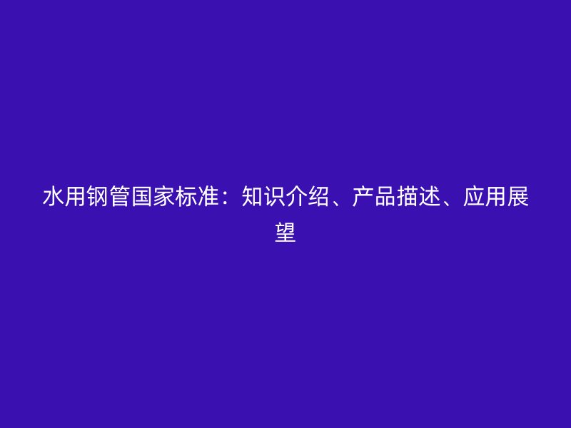 水用鋼管國家標準：知識介紹、產品描述、應用展望