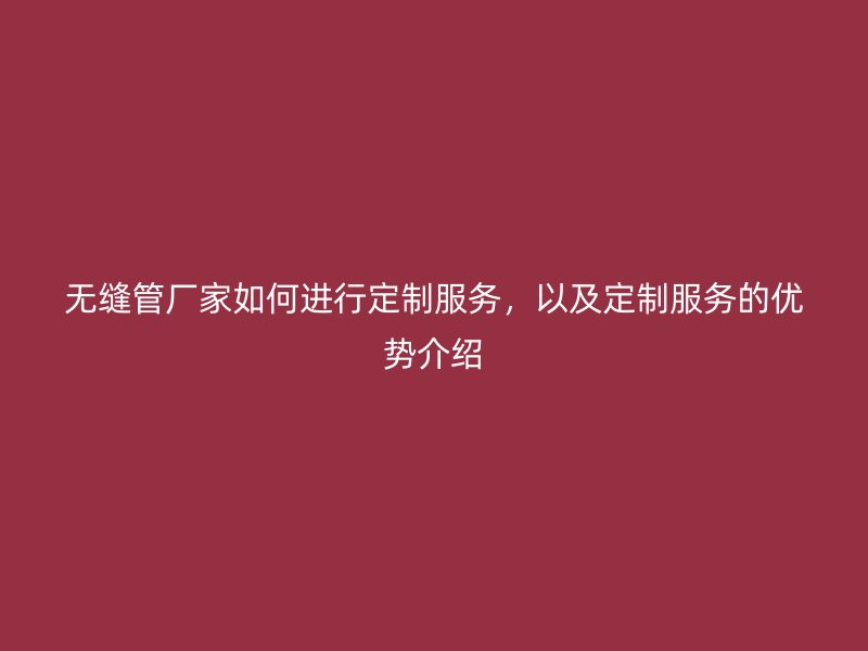 無縫管廠家如何進行定制服務(wù)，以及定制服務(wù)的優(yōu)勢介紹