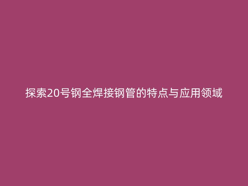 探索20號鋼全焊接鋼管的特點與應(yīng)用領(lǐng)域