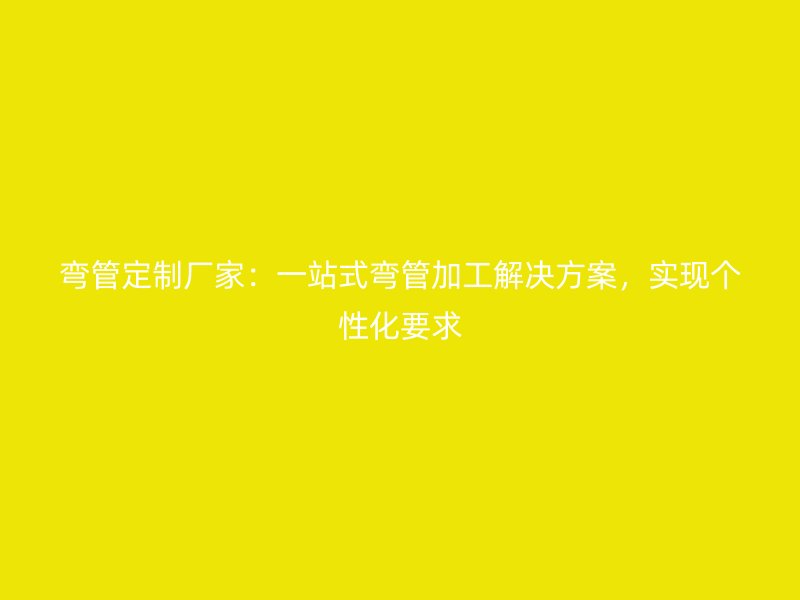 彎管定制廠家：一站式彎管加工解決方案，實(shí)現(xiàn)個(gè)性化要求
