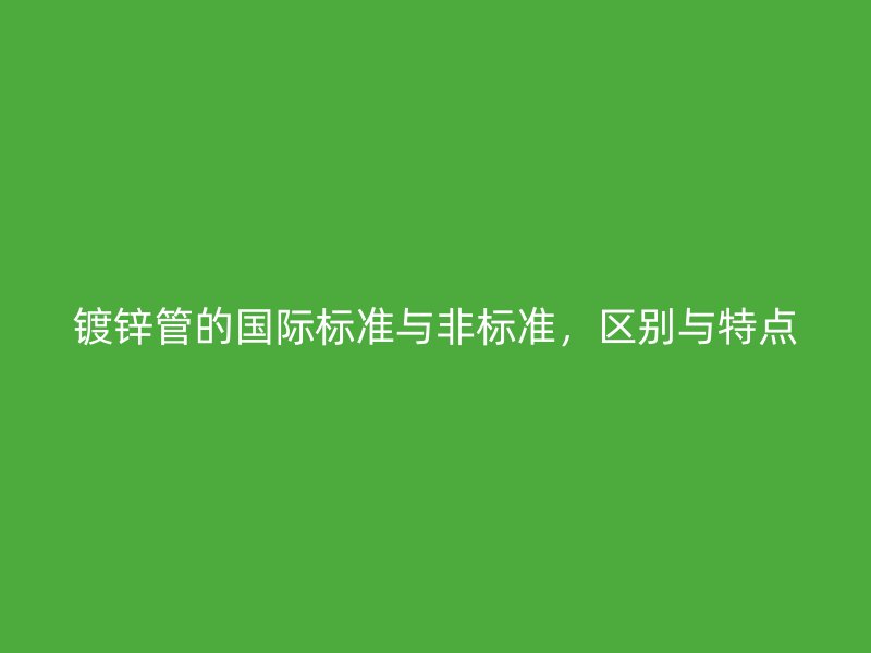 鍍鋅管的國(guó)際標(biāo)準(zhǔn)與非標(biāo)準(zhǔn)，區(qū)別與特點(diǎn)