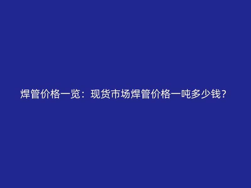 焊管價格一覽：現(xiàn)貨市場焊管價格一噸多少錢？