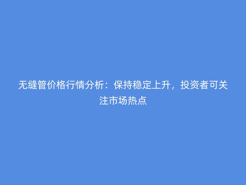 無縫管價格行情分析：保持穩(wěn)定上升，投資者可關(guān)注市場熱點