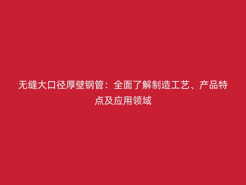 無縫大口徑厚壁鋼管：全面了解制造工藝、產品特點及應用領域