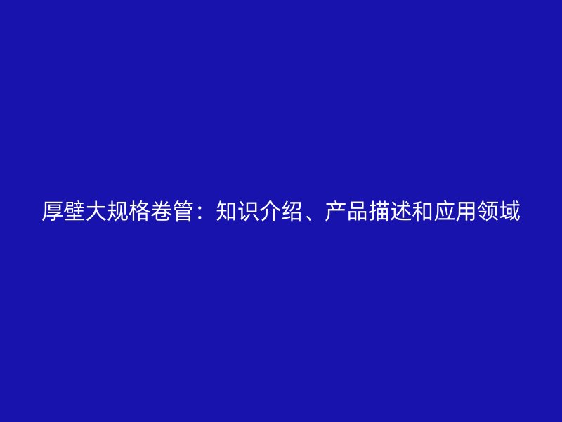 厚壁大規(guī)格卷管：知識介紹、產(chǎn)品描述和應(yīng)用領(lǐng)域