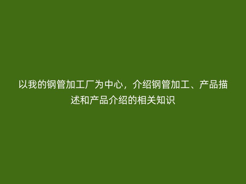 以我的鋼管加工廠為中心，介紹鋼管加工、產品描述和產品介紹的相關知識