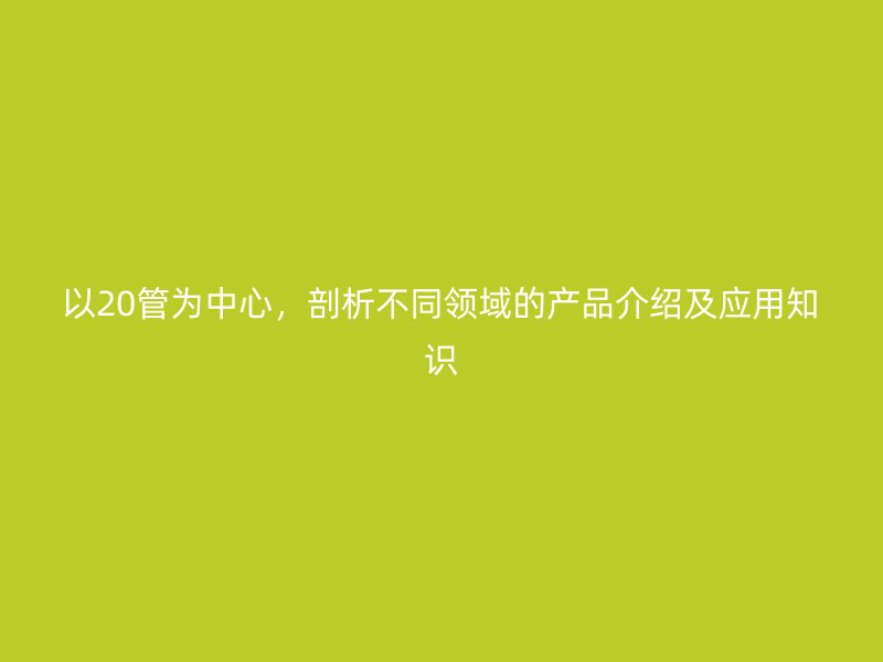以20管為中心，剖析不同領(lǐng)域的產(chǎn)品介紹及應(yīng)用知識