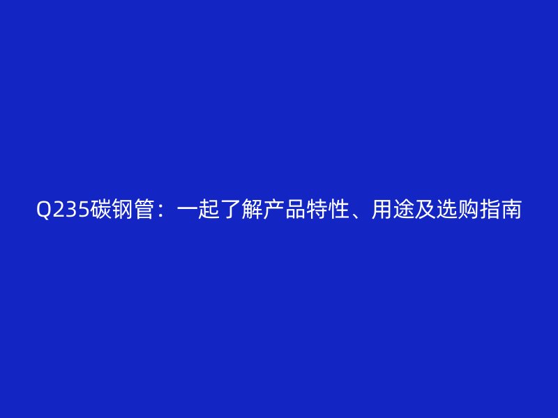 Q235碳鋼管：一起了解產(chǎn)品特性、用途及選購(gòu)指南