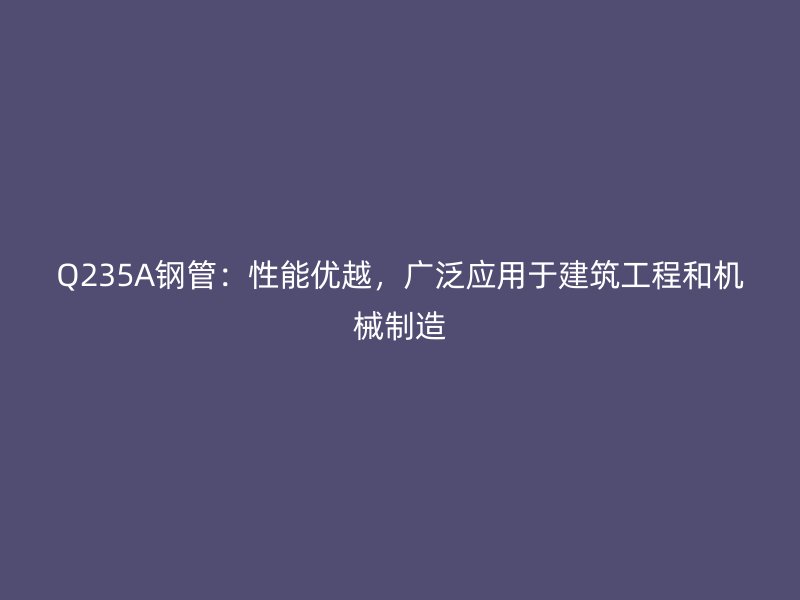 Q235A鋼管：性能優(yōu)越，廣泛應用于建筑工程和機械制造