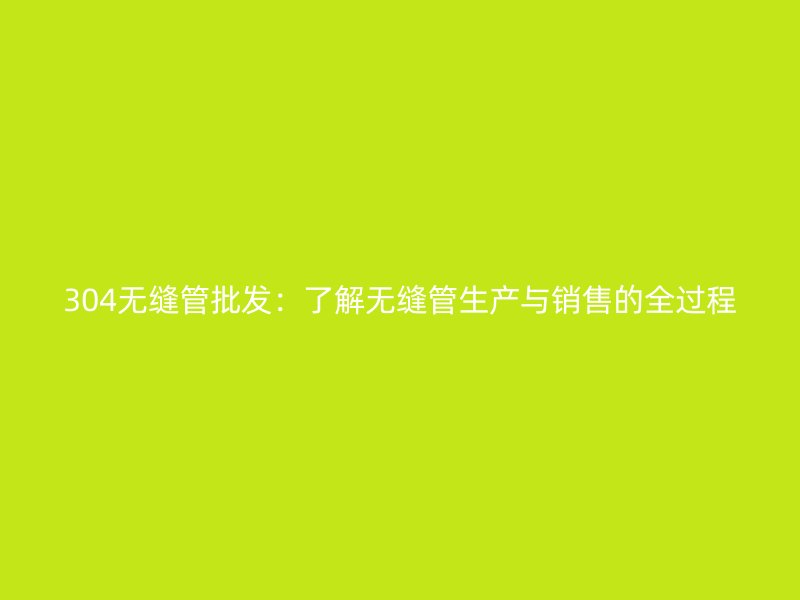 304無縫管批發(fā)：了解無縫管生產與銷售的全過程