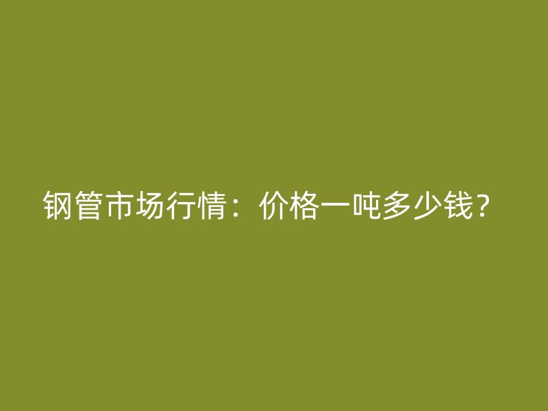 鋼管市場行情：價格一噸多少錢？