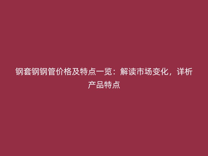 鋼套鋼鋼管價格及特點(diǎn)一覽：解讀市場變化，詳析產(chǎn)品特點(diǎn)
