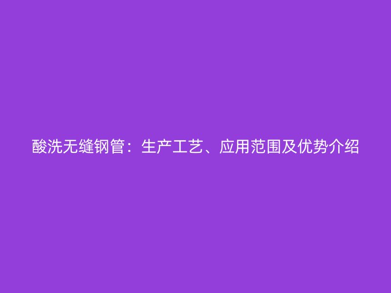 酸洗無縫鋼管：生產(chǎn)工藝、應(yīng)用范圍及優(yōu)勢介紹