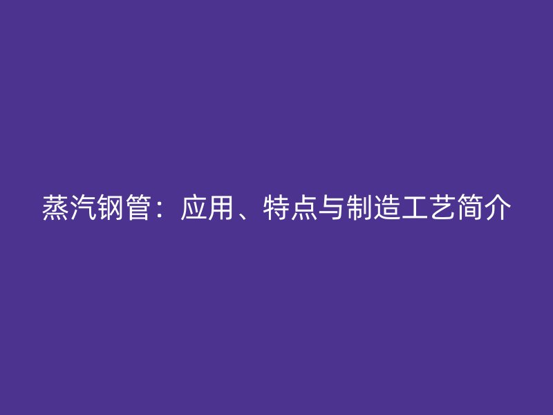 蒸汽鋼管：應(yīng)用、特點(diǎn)與制造工藝簡(jiǎn)介