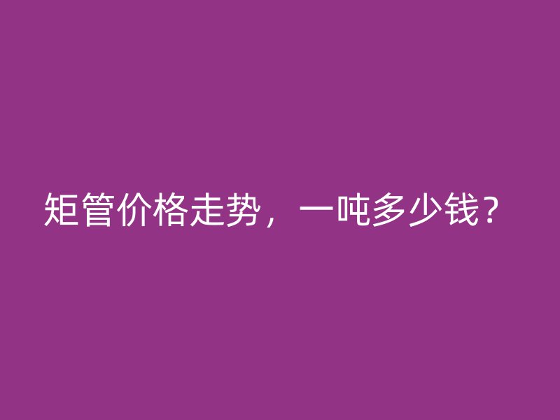 矩管價格走勢，一噸多少錢？