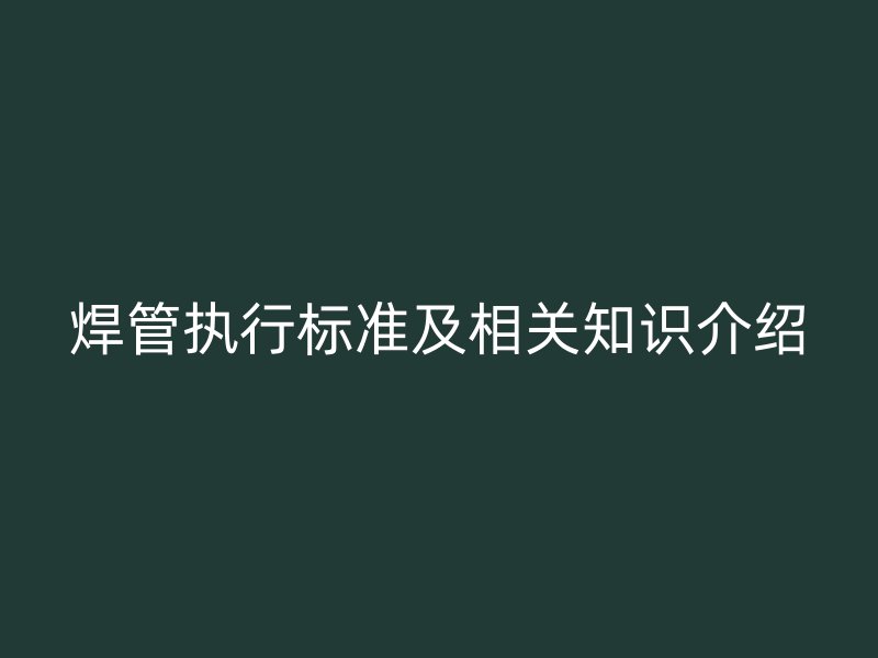 焊管執(zhí)行標(biāo)準(zhǔn)及相關(guān)知識介紹