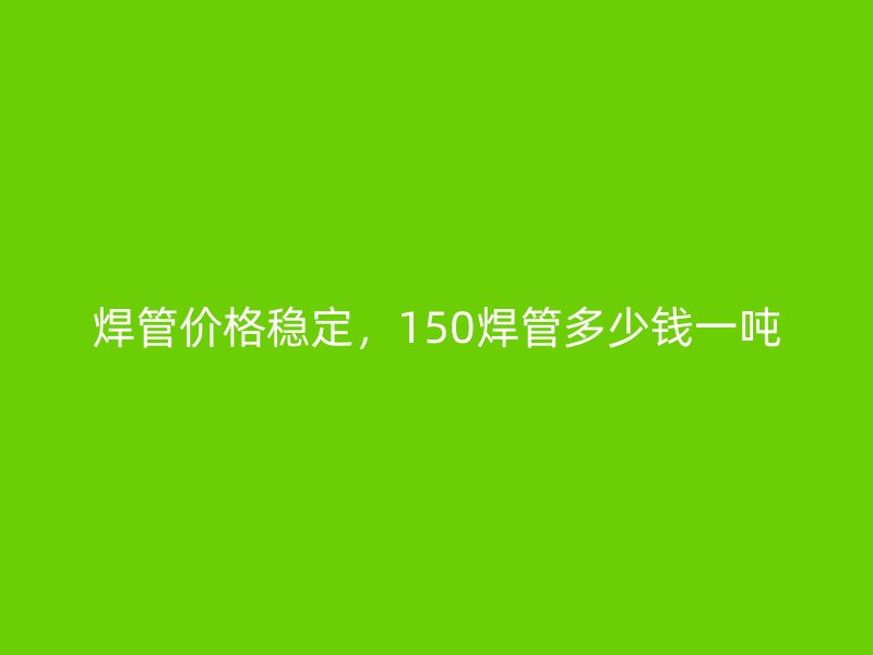 焊管價格穩(wěn)定，150焊管多少錢一噸