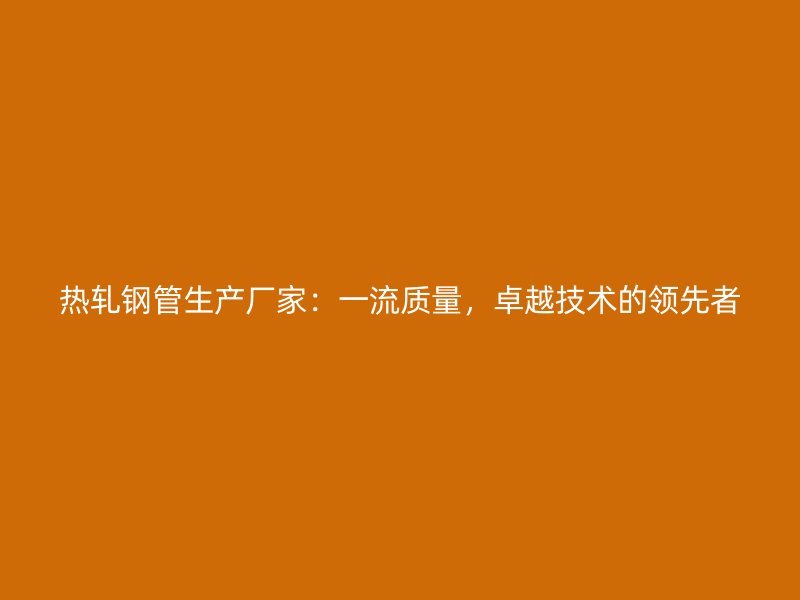 熱軋鋼管生產(chǎn)廠家：一流質(zhì)量，卓越技術(shù)的領(lǐng)先者