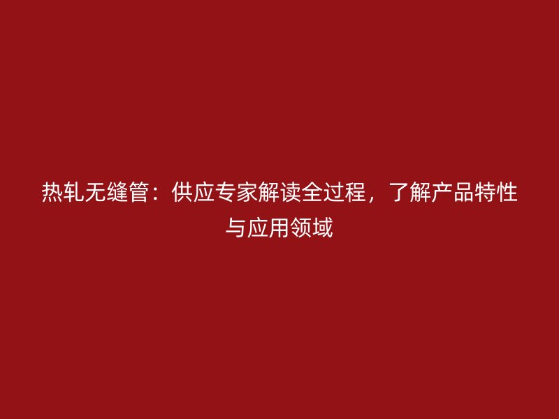 熱軋無(wú)縫管：供應(yīng)專家解讀全過(guò)程，了解產(chǎn)品特性與應(yīng)用領(lǐng)域