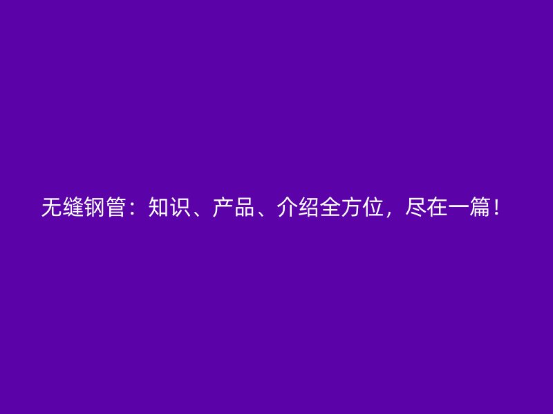 無縫鋼管：知識、產(chǎn)品、介紹全方位，盡在一篇！