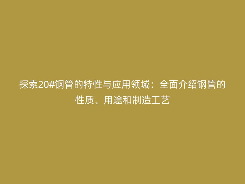 探索20#鋼管的特性與應(yīng)用領(lǐng)域：全面介紹鋼管的性質(zhì)、用途和制造工藝