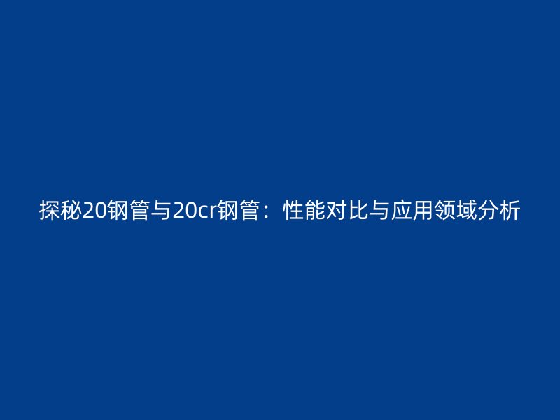 探秘20鋼管與20cr鋼管：性能對比與應用領域分析