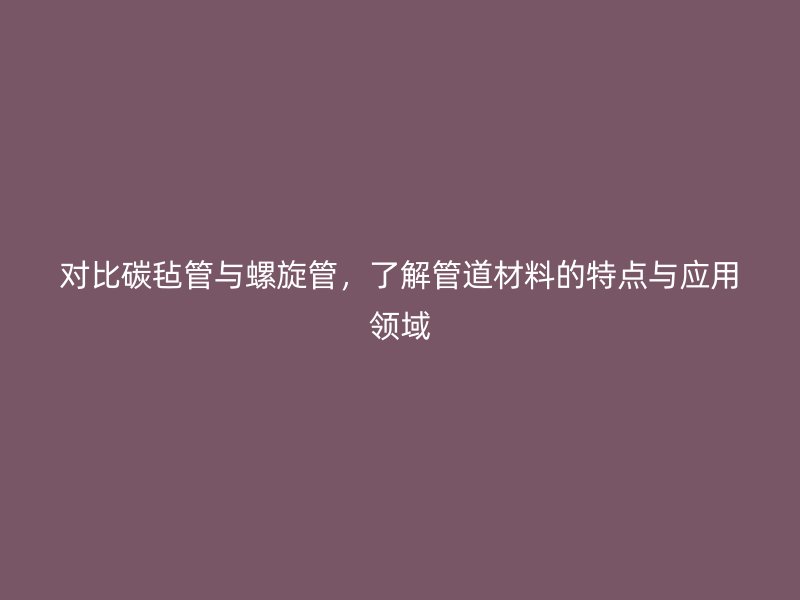 對(duì)比碳?xì)止芘c螺旋管，了解管道材料的特點(diǎn)與應(yīng)用領(lǐng)域