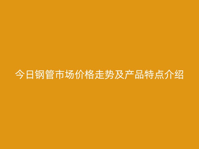 今日鋼管市場(chǎng)價(jià)格走勢(shì)及產(chǎn)品特點(diǎn)介紹