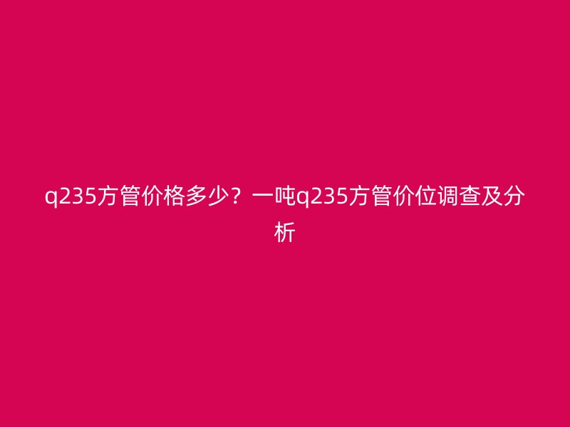 q235方管價格多少？一噸q235方管價位調查及分析
