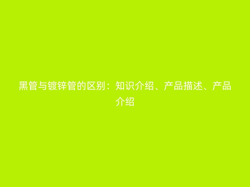 黑管與鍍鋅管的區(qū)別：知識介紹、產(chǎn)品描述、產(chǎn)品介紹