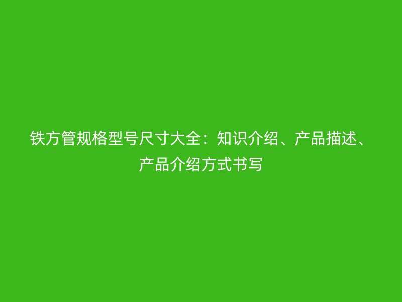 鐵方管規(guī)格型號尺寸大全：知識介紹、產(chǎn)品描述、產(chǎn)品介紹方式書寫