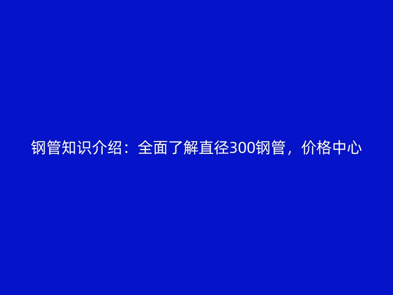 鋼管知識介紹：全面了解直徑300鋼管，價格中心