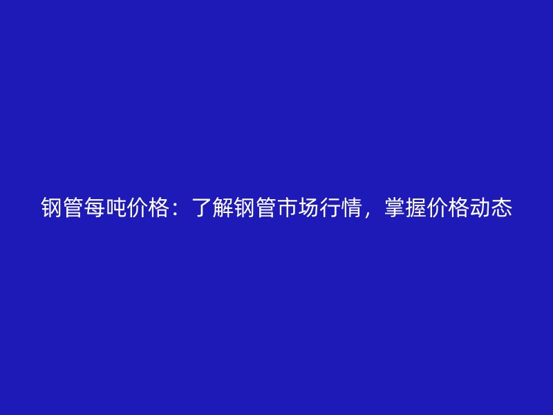 鋼管每噸價格：了解鋼管市場行情，掌握價格動態(tài)