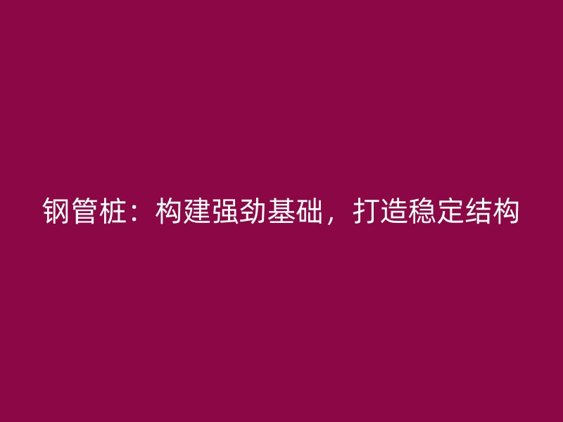 鋼管樁：構(gòu)建強(qiáng)勁基礎(chǔ)，打造穩(wěn)定結(jié)構(gòu)