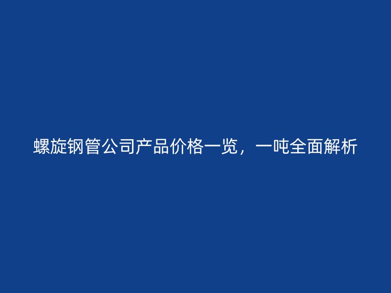 螺旋鋼管公司產(chǎn)品價(jià)格一覽，一噸全面解析