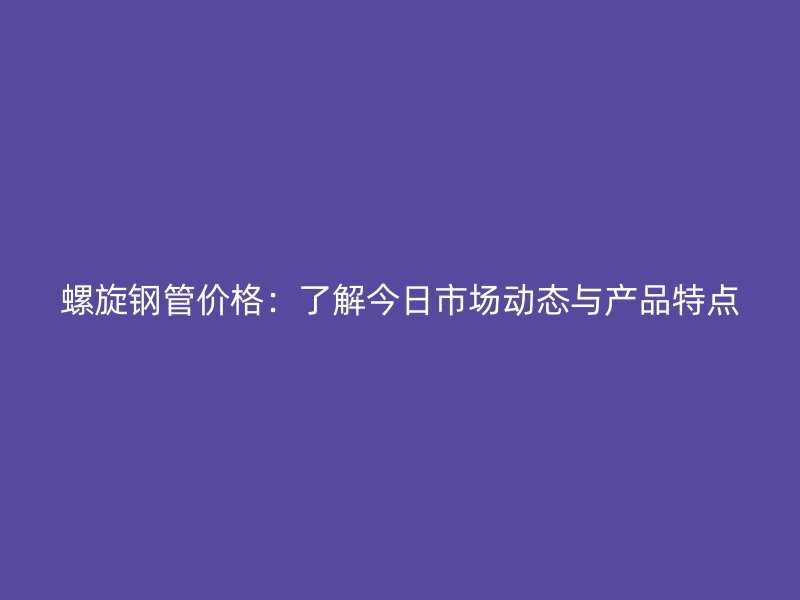 螺旋鋼管價(jià)格：了解今日市場(chǎng)動(dòng)態(tài)與產(chǎn)品特點(diǎn)