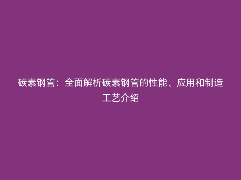 碳素鋼管：全面解析碳素鋼管的性能、應(yīng)用和制造工藝介紹