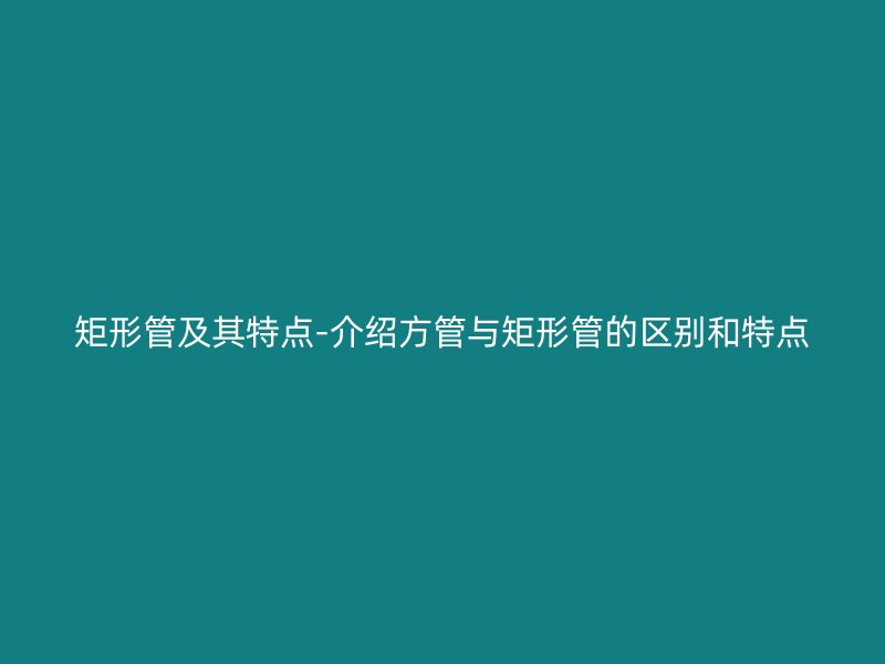 矩形管及其特點(diǎn)-介紹方管與矩形管的區(qū)別和特點(diǎn)