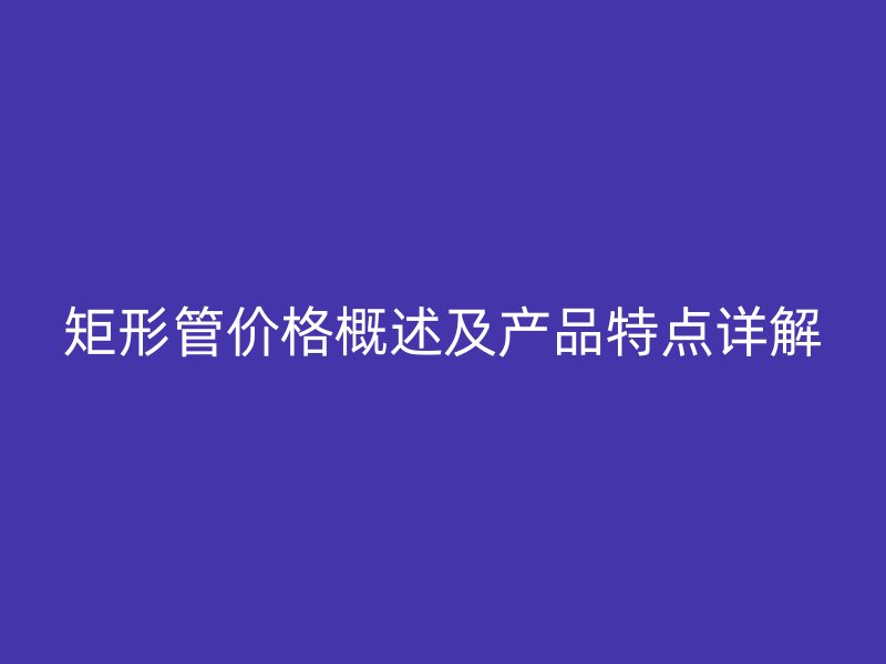 矩形管價格概述及產(chǎn)品特點詳解