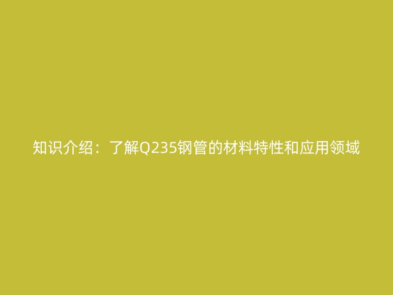 知識介紹：了解Q235鋼管的材料特性和應(yīng)用領(lǐng)域