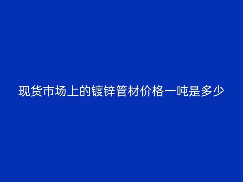 現(xiàn)貨市場(chǎng)上的鍍鋅管材價(jià)格一噸是多少