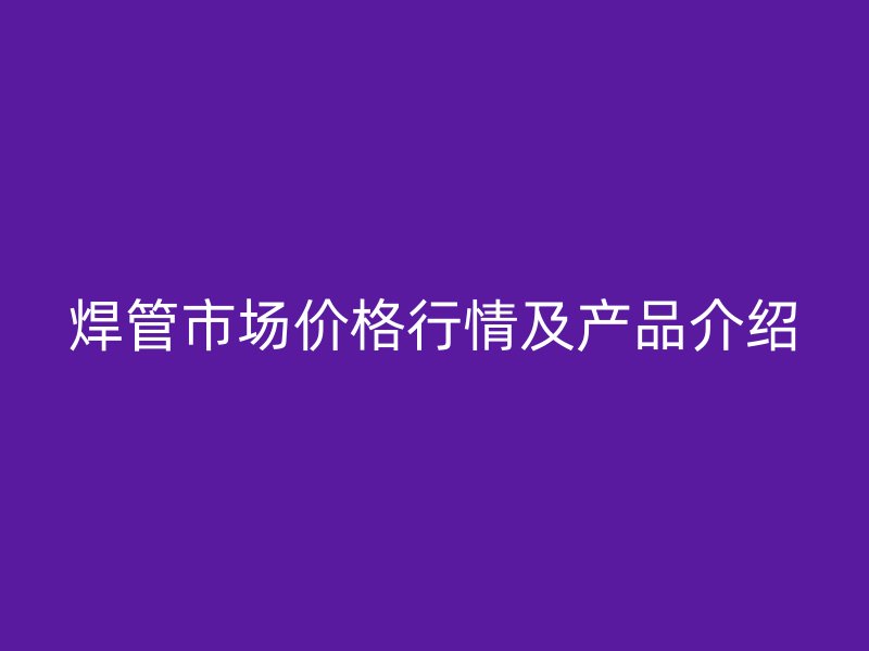 焊管市場價格行情及產(chǎn)品介紹