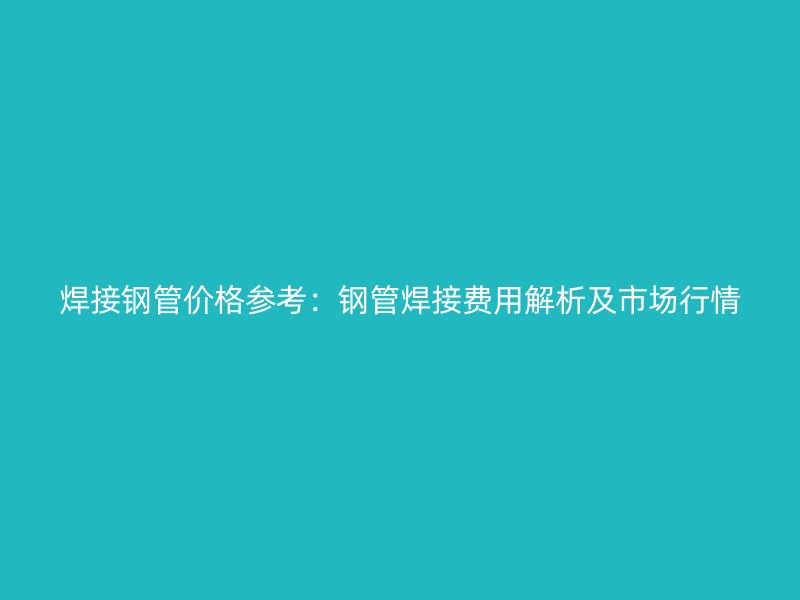 焊接鋼管價(jià)格參考：鋼管焊接費(fèi)用解析及市場(chǎng)行情