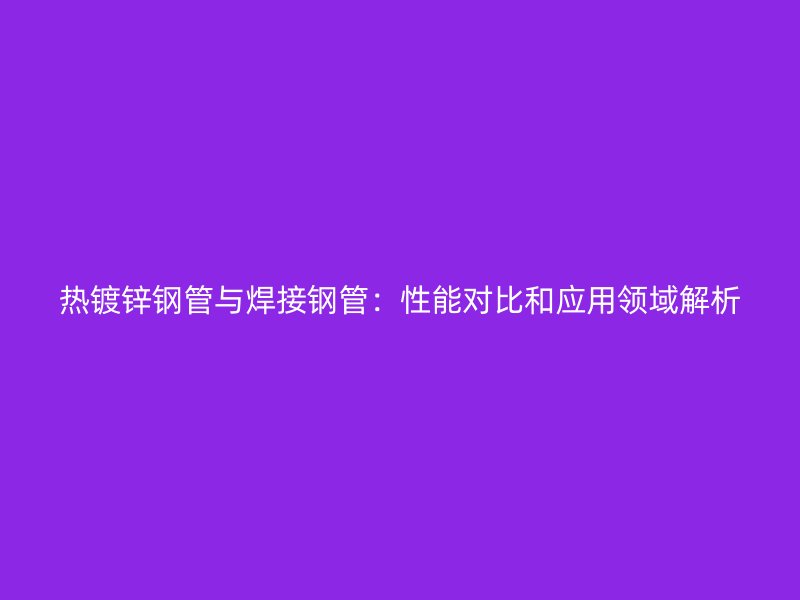 熱鍍鋅鋼管與焊接鋼管：性能對(duì)比和應(yīng)用領(lǐng)域解析