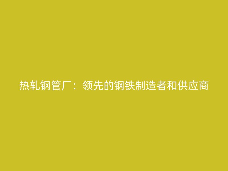 熱軋鋼管廠：領(lǐng)先的鋼鐵制造者和供應(yīng)商