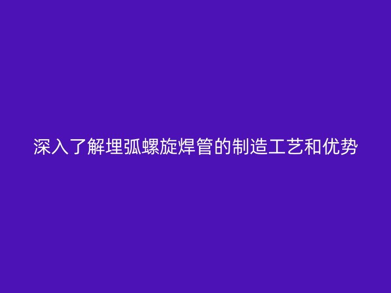 深入了解埋弧螺旋焊管的制造工藝和優(yōu)勢(shì)