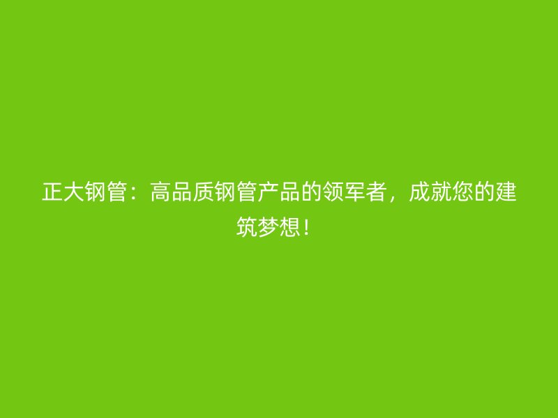 正大鋼管：高品質(zhì)鋼管產(chǎn)品的領(lǐng)軍者，成就您的建筑夢(mèng)想！