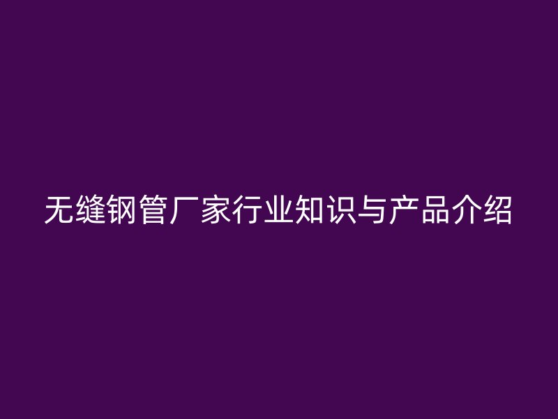 無(wú)縫鋼管廠家行業(yè)知識(shí)與產(chǎn)品介紹