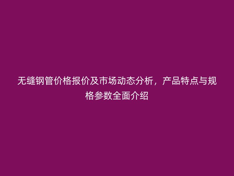 無縫鋼管價格報價及市場動態(tài)分析，產(chǎn)品特點與規(guī)格參數(shù)全面介紹
