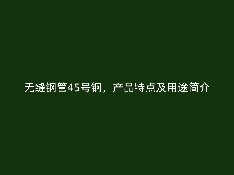 無縫鋼管45號鋼，產品特點及用途簡介